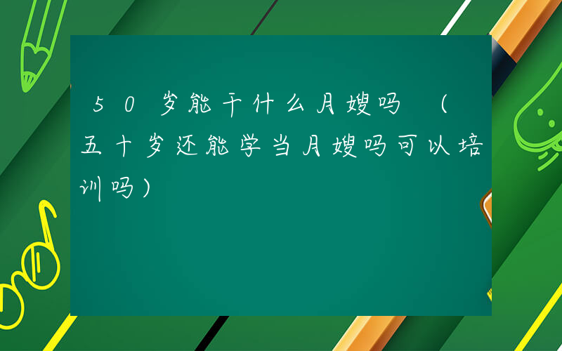 50岁能干什么月嫂吗 (五十岁还能学当月嫂吗可以培训吗)